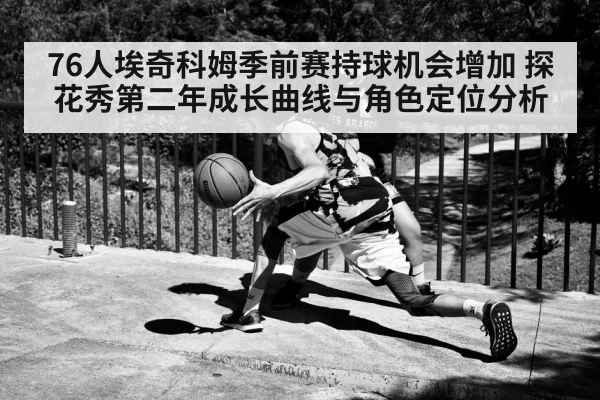 76人埃奇科姆季前赛持球机会增加 探花秀第二年成长曲线与角色定位分析
