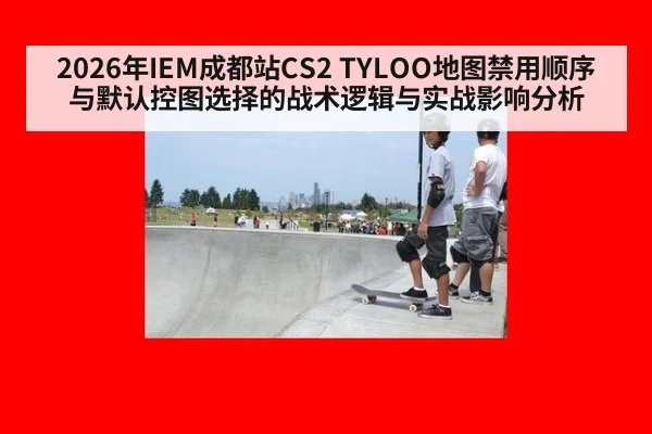2026年IEM成都站CS2 TYLOO地图禁用顺序与默认控图选择的战术逻辑与实战影响分析