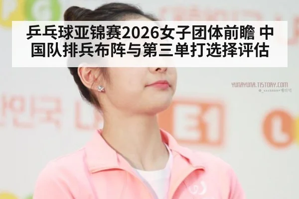 乒乓球亚锦赛2026女子团体前瞻 中国队排兵布阵与第三单打选择评估