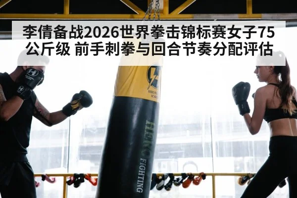 李倩备战2026世界拳击锦标赛女子75公斤级 前手刺拳与回合节奏分配评估